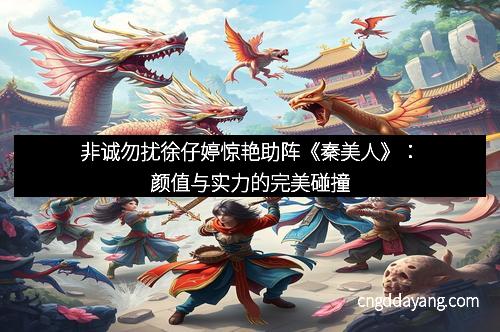 非诚勿扰徐仔婷惊艳助阵《秦美人》：颜值与实力的完美碰撞