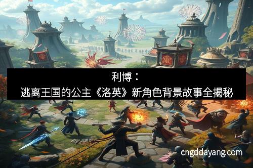 利博：逃离王国的公主《洛英》新角色背景故事全揭秘
